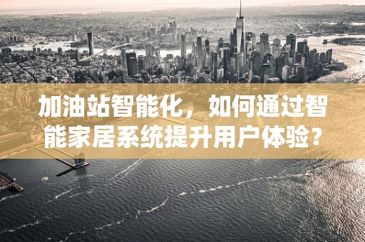 加油站智能化，如何通过智能家居系统提升用户体验？