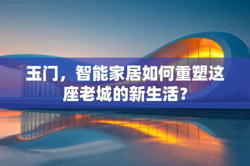 玉门，智能家居如何重塑这座老城的新生活？
