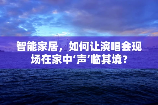 智能家居，如何让演唱会现场在家中‘声’临其境？