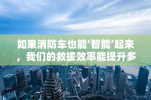 如果消防车也能‘智能’起来，我们的救援效率能提升多少？