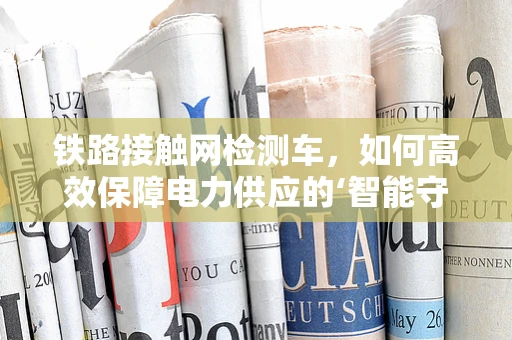 铁路接触网检测车，如何高效保障电力供应的‘智能守护者’？