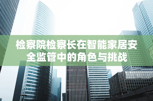 检察院检察长在智能家居安全监管中的角色与挑战