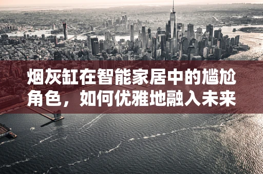 烟灰缸在智能家居中的尴尬角色，如何优雅地融入未来生活？