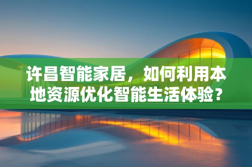许昌智能家居，如何利用本地资源优化智能生活体验？