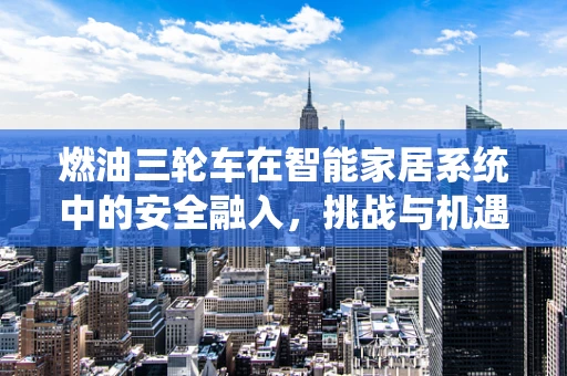 燃油三轮车在智能家居系统中的安全融入，挑战与机遇？
