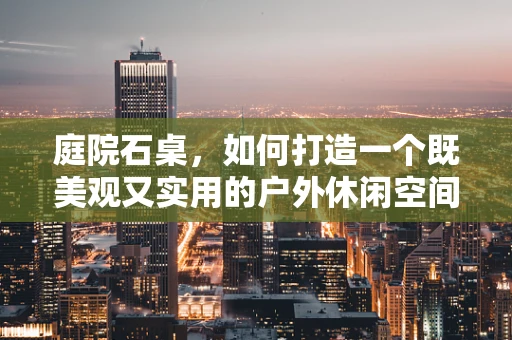 庭院石桌，如何打造一个既美观又实用的户外休闲空间？