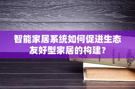 智能家居系统如何促进生态友好型家居的构建？