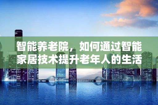 智能养老院，如何通过智能家居技术提升老年人的生活质量？