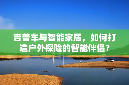 吉普车与智能家居，如何打造户外探险的智能伴侣？