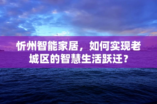 忻州智能家居，如何实现老城区的智慧生活跃迁？