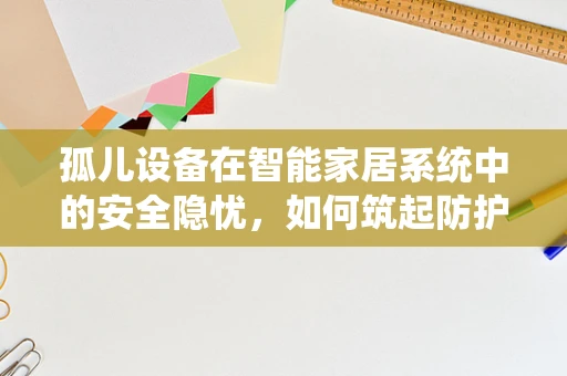 孤儿设备在智能家居系统中的安全隐忧，如何筑起防护墙？