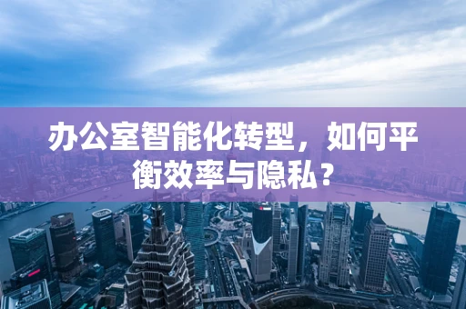 办公室智能化转型，如何平衡效率与隐私？