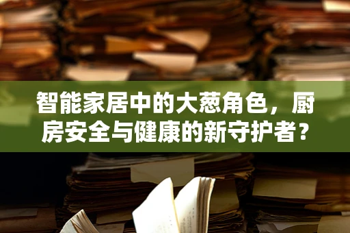 智能家居中的大葱角色，厨房安全与健康的新守护者？