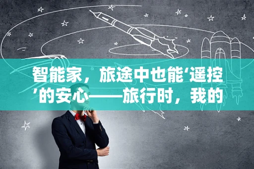 智能家，旅途中也能‘遥控’的安心——旅行时，我的智能家居如何守护我？