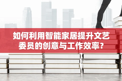 如何利用智能家居提升文艺委员的创意与工作效率？