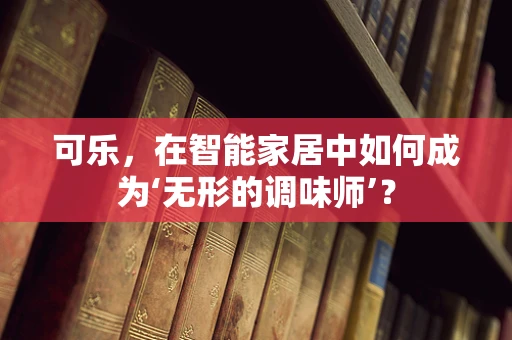 可乐，在智能家居中如何成为‘无形的调味师’？