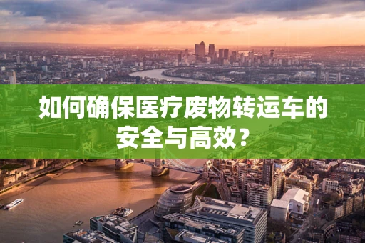 如何确保医疗废物转运车的安全与高效？