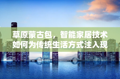 草原蒙古包，智能家居技术如何为传统生活方式注入现代智慧？