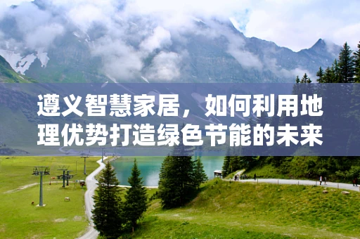 遵义智慧家居，如何利用地理优势打造绿色节能的未来生活？