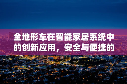 全地形车在智能家居系统中的创新应用，安全与便捷的完美结合？