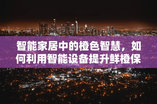 智能家居中的橙色智慧，如何利用智能设备提升鲜橙保鲜体验？
