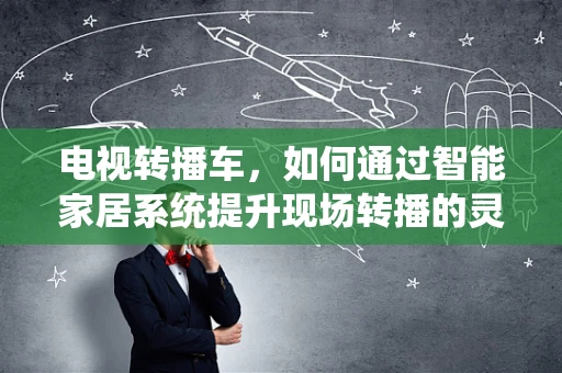 电视转播车，如何通过智能家居系统提升现场转播的灵活性与效率？