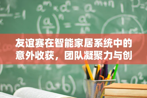 友谊赛在智能家居系统中的意外收获，团队凝聚力与创新的火花