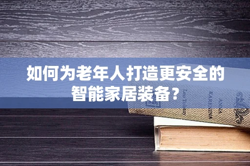 如何为老年人打造更安全的智能家居装备？