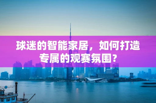球迷的智能家居，如何打造专属的观赛氛围？