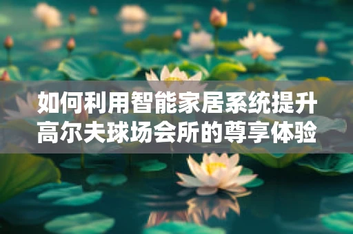 如何利用智能家居系统提升高尔夫球场会所的尊享体验？