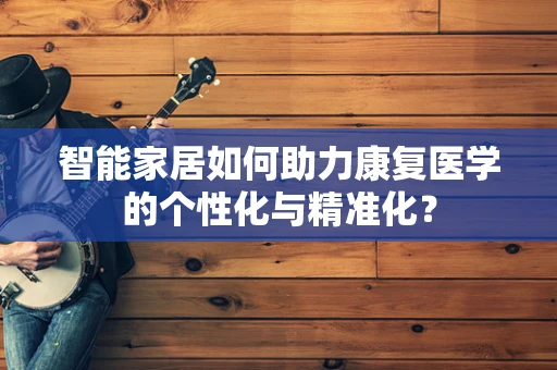 智能家居如何助力康复医学的个性化与精准化？