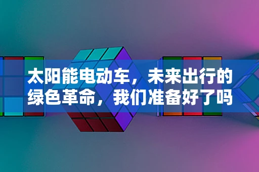 太阳能电动车，未来出行的绿色革命，我们准备好了吗？
