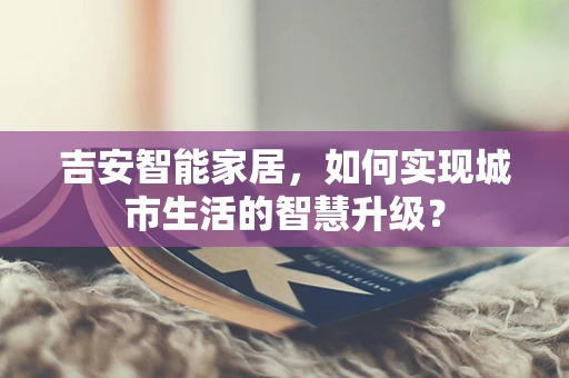 吉安智能家居，如何实现城市生活的智慧升级？