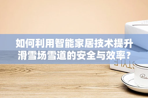 如何利用智能家居技术提升滑雪场雪道的安全与效率？