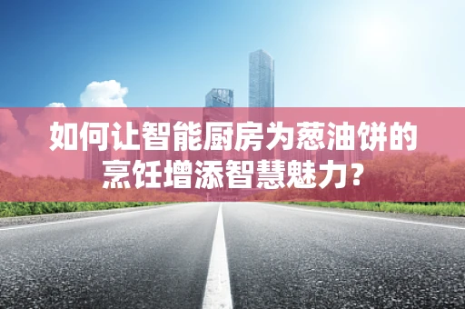 如何让智能厨房为葱油饼的烹饪增添智慧魅力？