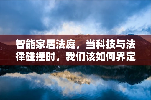 智能家居法庭，当科技与法律碰撞时，我们该如何界定责任？