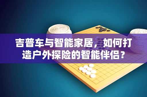 吉普车与智能家居，如何打造户外探险的智能伴侣？