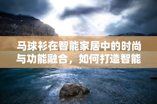 马球衫在智能家居中的时尚与功能融合，如何打造智能穿戴的优雅新风尚？