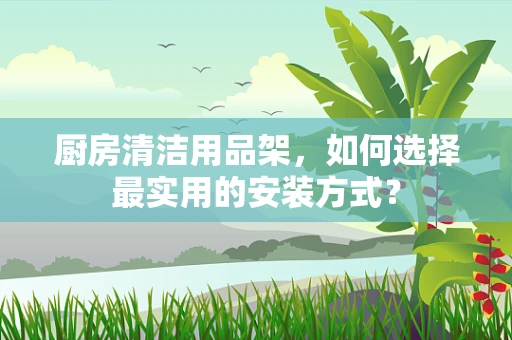 厨房清洁用品架，如何选择最实用的安装方式？