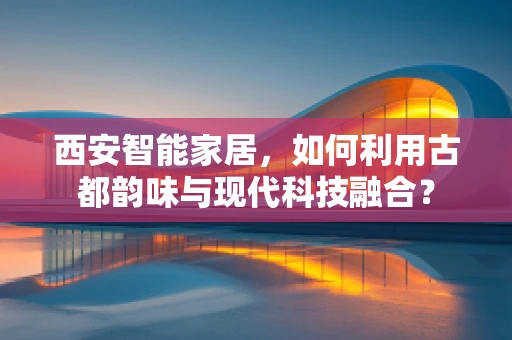 西安智能家居，如何利用古都韵味与现代科技融合？