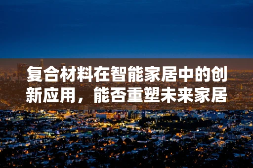 复合材料在智能家居中的创新应用，能否重塑未来家居的‘轻量化’与‘智能化’？