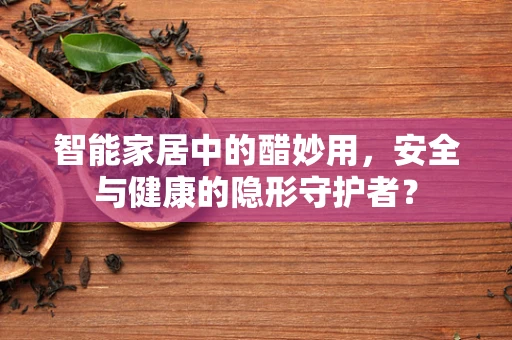 智能家居中的醋妙用，安全与健康的隐形守护者？