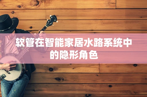 软管在智能家居水路系统中的隐形角色