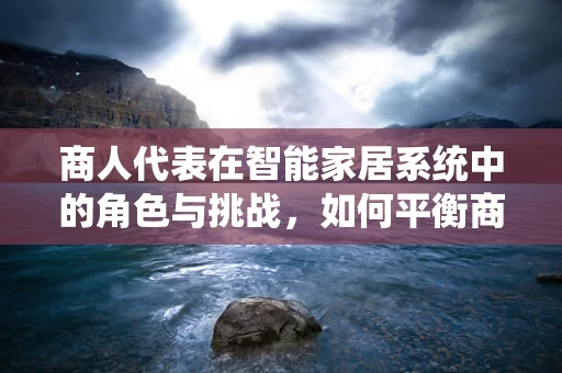 商人代表在智能家居系统中的角色与挑战，如何平衡商业利益与用户体验？