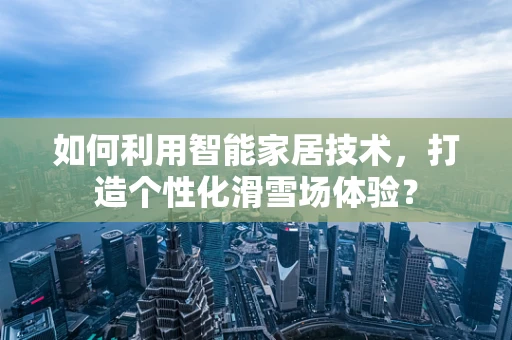 如何利用智能家居技术，打造个性化滑雪场体验？