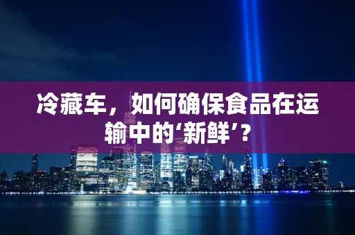 冷藏车，如何确保食品在运输中的‘新鲜’？