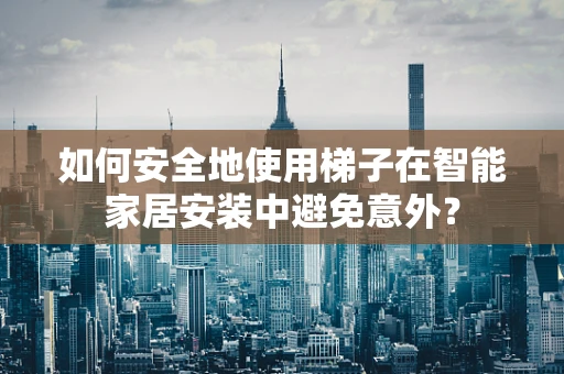 如何安全地使用梯子在智能家居安装中避免意外？