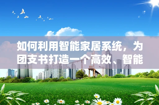 如何利用智能家居系统，为团支书打造一个高效、智能的智慧小窝？