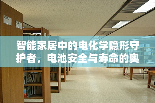 智能家居中的电化学隐形守护者，电池安全与寿命的奥秘何在？