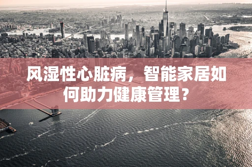 风湿性心脏病，智能家居如何助力健康管理？